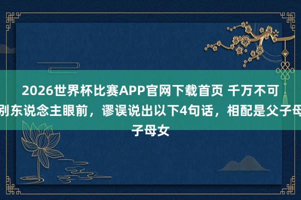 2026世界杯比赛APP官网下载首页 千万不可在别东说念主眼前，谬误说出以下4句话，相配是父子母女