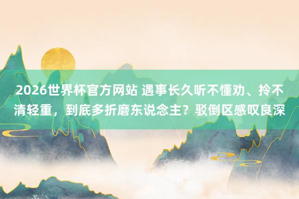 2026世界杯官方网站 遇事长久听不懂劝、拎不清轻重，到底多折磨东说念主？驳倒区感叹良深