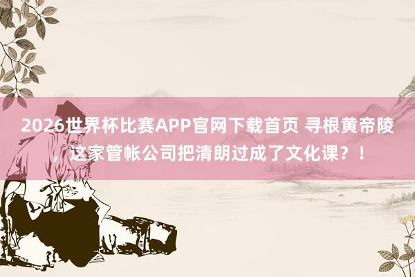 2026世界杯比赛APP官网下载首页 寻根黄帝陵，这家管帐公司把清朗过成了文化课？！