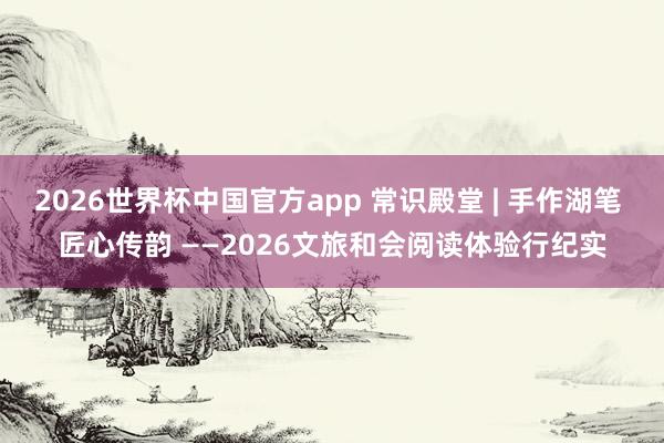 2026世界杯中国官方app 常识殿堂 | 手作湖笔 匠心传韵 ——2026文旅和会阅读体验行纪实