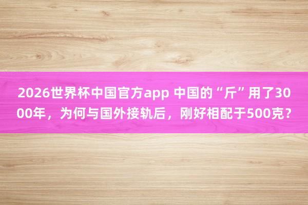 2026世界杯中国官方app 中国的“斤”用了3000年，为何与国外接轨后，刚好相配于500克？