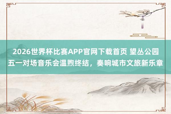2026世界杯比赛APP官网下载首页 望丛公园五一对场音乐会温煦终结，奏响城市文旅新乐章
