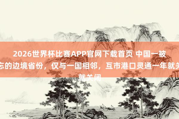 2026世界杯比赛APP官网下载首页 中国一被淡忘的边境省份，仅与一国相邻，互市港口灵通一年就关闭