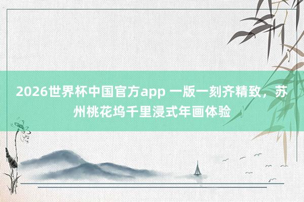 2026世界杯中国官方app 一版一刻齐精致，苏州桃花坞千里浸式年画体验