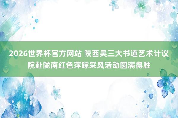 2026世界杯官方网站 陕西吴三大书道艺术计议院赴陇南红色萍踪采风活动圆满得胜