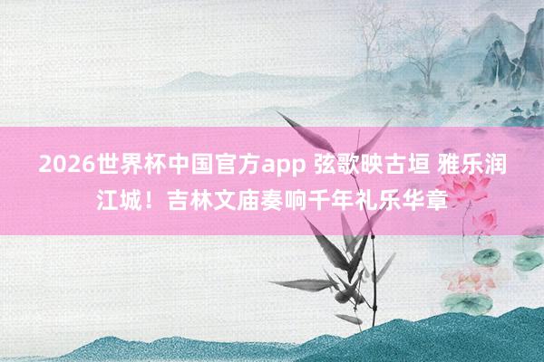 2026世界杯中国官方app 弦歌映古垣 雅乐润江城！吉林文庙奏响千年礼乐华章