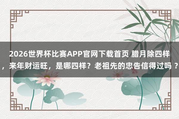 2026世界杯比赛APP官网下载首页 腊月除四样，来年财运旺，是哪四样？老祖先的忠告信得过吗 ？
