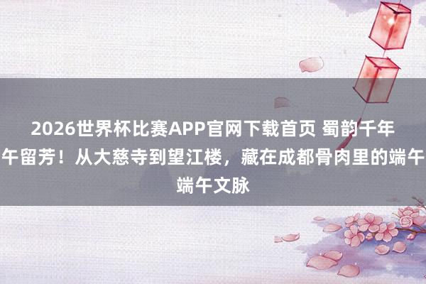 2026世界杯比赛APP官网下载首页 蜀韵千年，端午留芳！从大慈寺到望江楼，藏在成都骨肉里的端午文脉