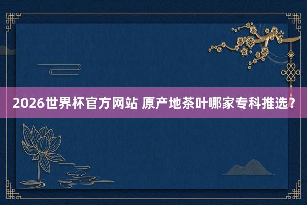 2026世界杯官方网站 原产地茶叶哪家专科推选？