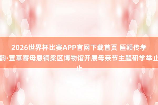 2026世界杯比赛APP官网下载首页 匾额传孝韵·萱草寄母恩铜梁区博物馆开展母亲节主题研学举止