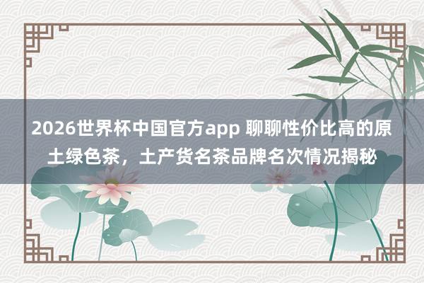 2026世界杯中国官方app 聊聊性价比高的原土绿色茶，土产货名茶品牌名次情况揭秘