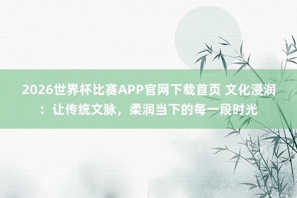 2026世界杯比赛APP官网下载首页 文化浸润：让传统文脉，柔润当下的每一段时光