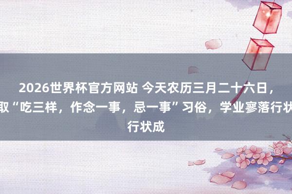 2026世界杯官方网站 今天农历三月二十六日，记取“吃三样，作念一事，忌一事”习俗，学业寥落行状成