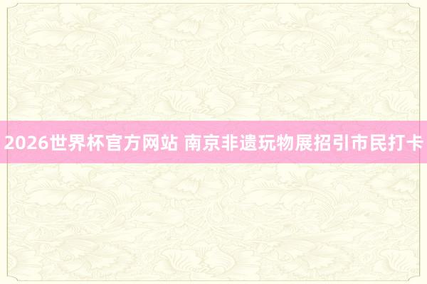 2026世界杯官方网站 南京非遗玩物展招引市民打卡