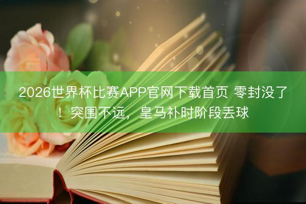 2026世界杯比赛APP官网下载首页 零封没了！突围不远，皇马补时阶段丢球