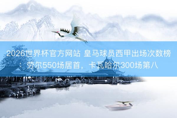 2026世界杯官方网站 皇马球员西甲出场次数榜：劳尔550场居首，卡瓦哈尔300场第八