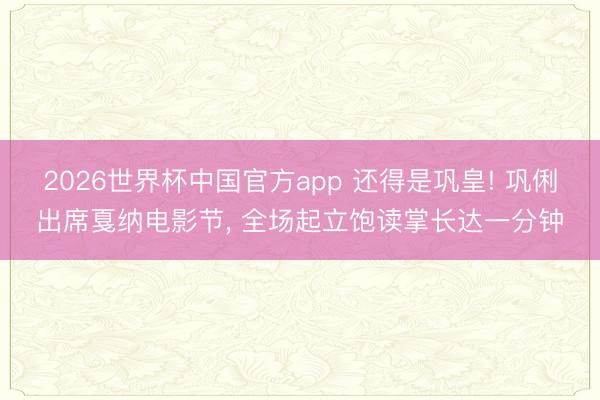 2026世界杯中国官方app 还得是巩皇! 巩俐出席戛纳电影节， 全场起立饱读掌长达一分钟