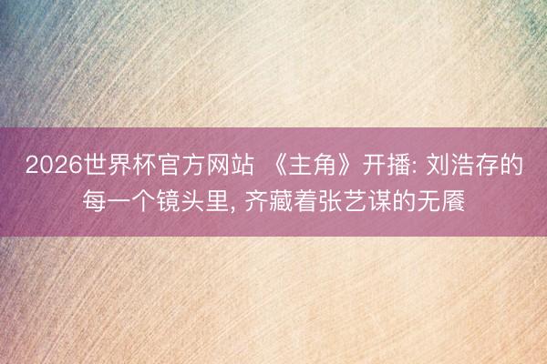 2026世界杯官方网站 《主角》开播: 刘浩存的每一个镜头里， 齐藏着张艺谋的无餍