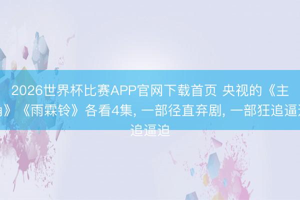 2026世界杯比赛APP官网下载首页 央视的《主角》《雨霖铃》各看4集， 一部径直弃剧， 一部狂追逼迫