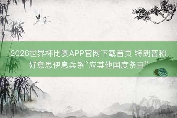 2026世界杯比赛APP官网下载首页 特朗普称好意思伊息兵系“应其他国度条目”