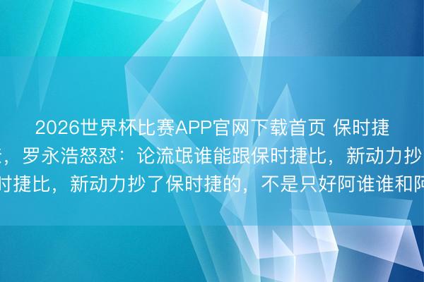 2026世界杯比赛APP官网下载首页 保时捷中国高管喊话被抄袭无奈，罗永浩怒怼：论流氓谁能跟保时捷比，新动力抄了保时捷的，不是只好阿谁谁和阿谁谁吗