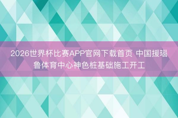 2026世界杯比赛APP官网下载首页 中国援瑙鲁体育中心神色桩基础施工开工