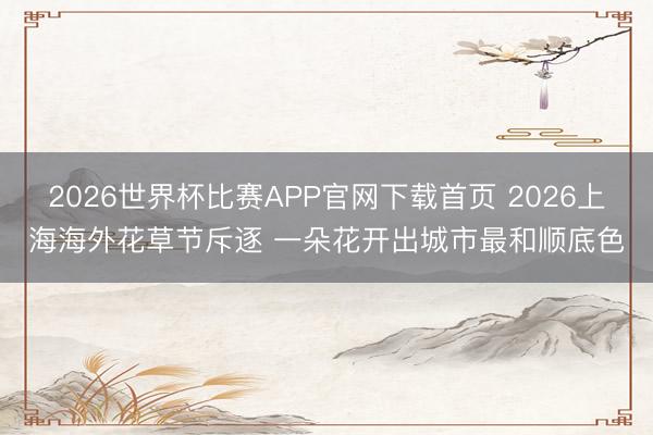 2026世界杯比赛APP官网下载首页 2026上海海外花草节斥逐 一朵花开出城市最和顺底色