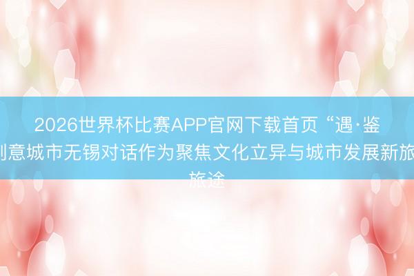 2026世界杯比赛APP官网下载首页 “遇·鉴”创意城市无锡对话作为聚焦文化立异与城市发展新旅途