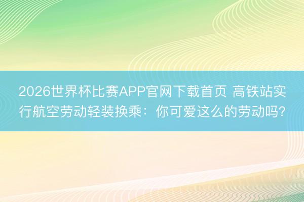 2026世界杯比赛APP官网下载首页 高铁站实行航空劳动轻装换乘：你可爱这么的劳动吗？