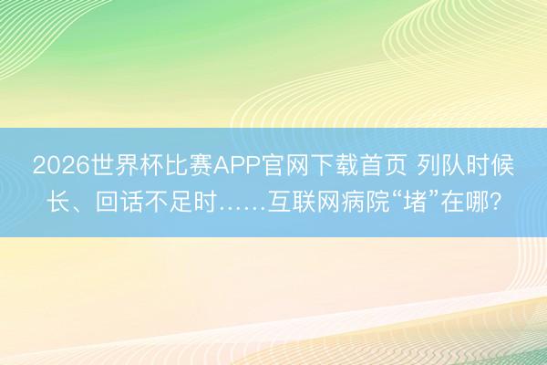 2026世界杯比赛APP官网下载首页 列队时候长、回话不足时……互联网病院“堵”在哪?