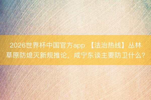 2026世界杯中国官方app 【法治热线】丛林草原防熄灭新规推论，咸宁东谈主要防卫什么？