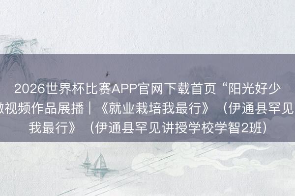 2026世界杯比赛APP官网下载首页 “阳光好少年 就业最光荣” 微视频作品展播 | 《就业栽培我最行》（伊通县罕见讲授学校学智2班）