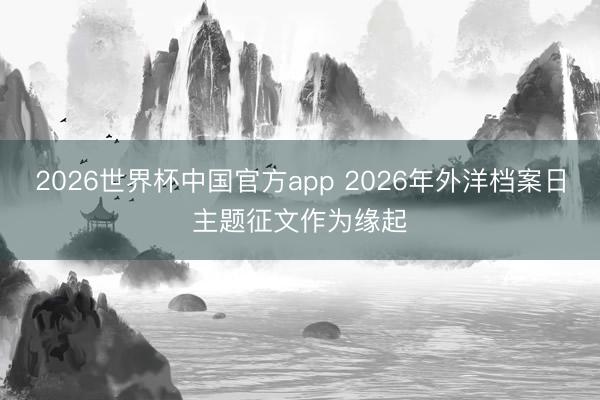 2026世界杯中国官方app 2026年外洋档案日主题征文作为缘起