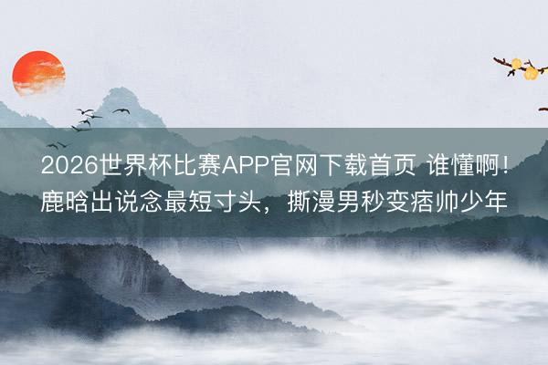 2026世界杯比赛APP官网下载首页 谁懂啊！鹿晗出说念最短寸头，撕漫男秒变痞帅少年
