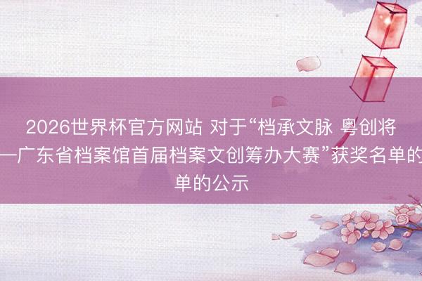 2026世界杯官方网站 对于“档承文脉 粤创将来——广东省档案馆首届档案文创筹办大赛”获奖名单的公示