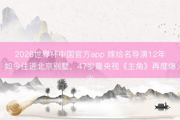 2026世界杯中国官方app 嫁给名导演12年，如今住进北京别墅，47岁靠央视《主角》再度爆火