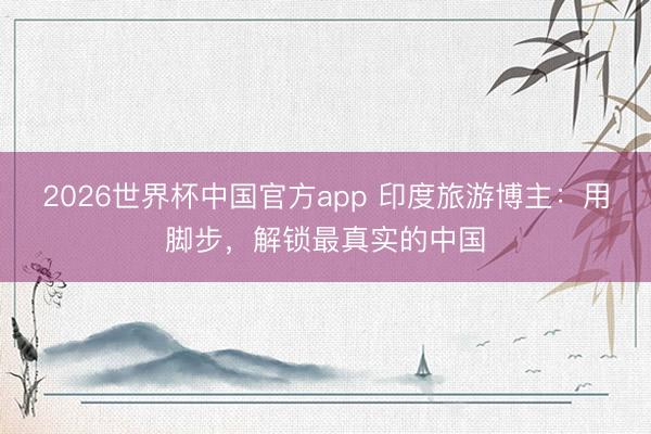2026世界杯中国官方app 印度旅游博主：用脚步，解锁最真实的中国