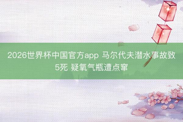 2026世界杯中国官方app 马尔代夫潜水事故致5死 疑氧气瓶遭点窜