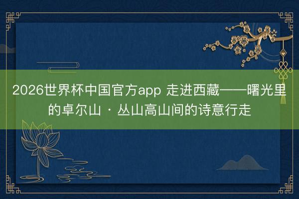 2026世界杯中国官方app 走进西藏——曙光里的卓尔山 · 丛山高山间的诗意行走