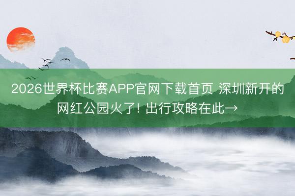 2026世界杯比赛APP官网下载首页 深圳新开的网红公园火了! 出行攻略在此→