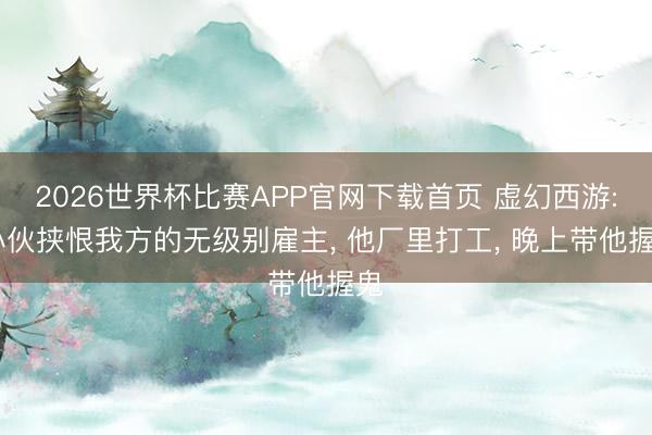 2026世界杯比赛APP官网下载首页 虚幻西游: 小伙挟恨我方的无级别雇主， 他厂里打工， 晚上带他握鬼