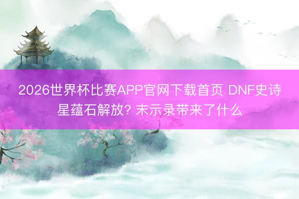 2026世界杯比赛APP官网下载首页 DNF史诗星蕴石解放? 末示录带来了什么