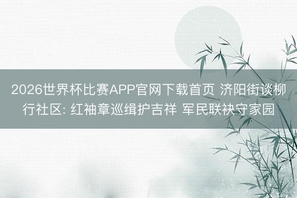 2026世界杯比赛APP官网下载首页 济阳街谈柳行社区: 红袖章巡缉护吉祥 军民联袂守家园