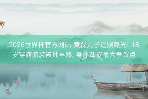 2026世界杯官方网站 黄磊儿子近照曝光! 18岁穿露脐装被批早熟， 身体却成最大争议点