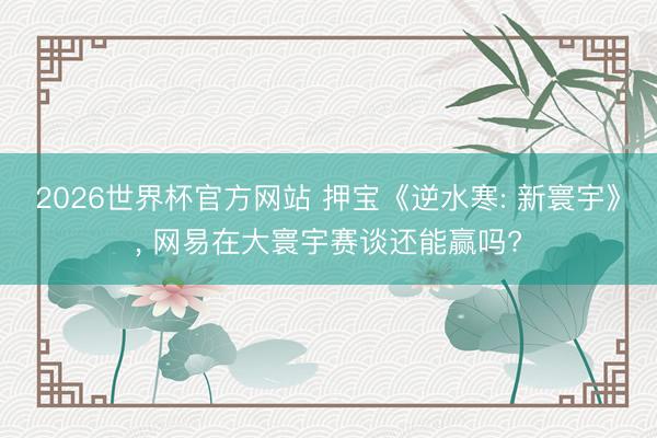 2026世界杯官方网站 押宝《逆水寒: 新寰宇》， 网易在大寰宇赛谈还能赢吗?