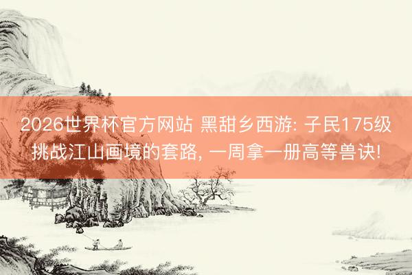2026世界杯官方网站 黑甜乡西游: 子民175级挑战江山画境的套路， 一周拿一册高等兽诀!