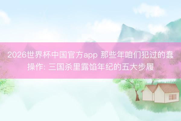 2026世界杯中国官方app 那些年咱们犯过的蠢操作: 三国杀里露馅年纪的五大步履