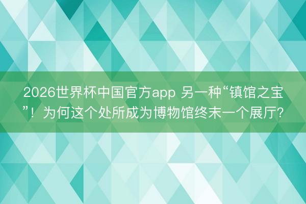2026世界杯中国官方app 另一种“镇馆之宝”！为何这个处所成为博物馆终末一个展厅？