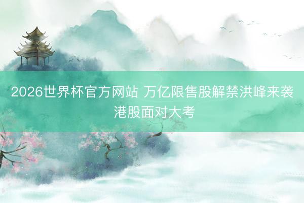 2026世界杯官方网站 万亿限售股解禁洪峰来袭 港股面对大考