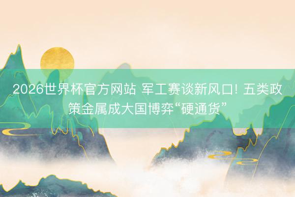 2026世界杯官方网站 军工赛谈新风口! 五类政策金属成大国博弈“硬通货”